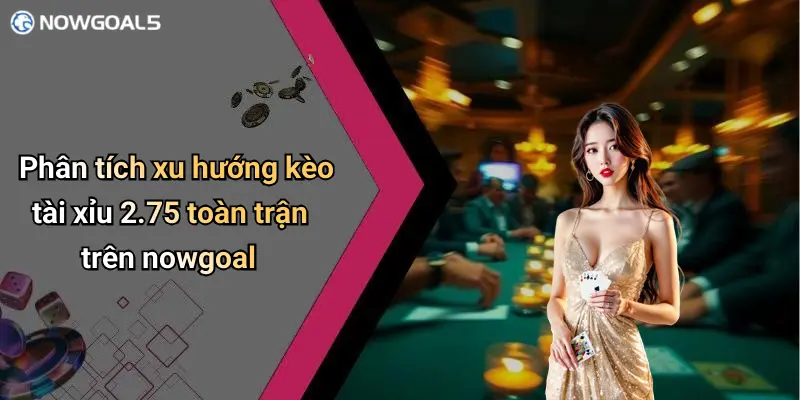 Phân tích xu hướng kèo tài xỉu 2.75 toàn trận trên nowgoal